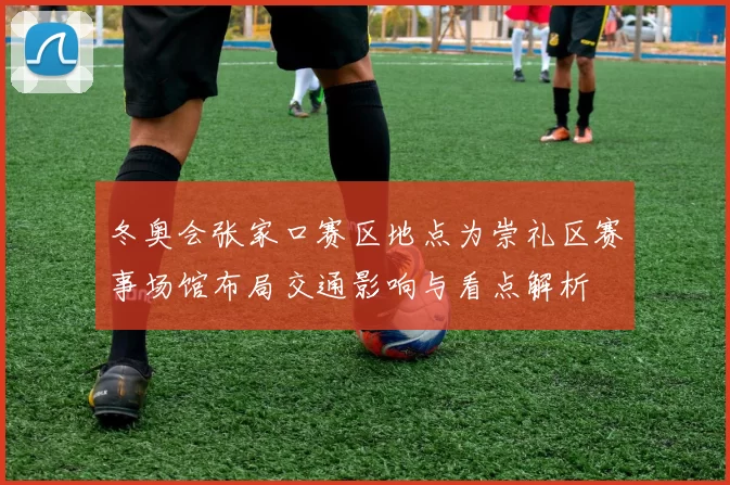 冬奥会张家口赛区地点为崇礼区赛事场馆布局交通影响与看点解析