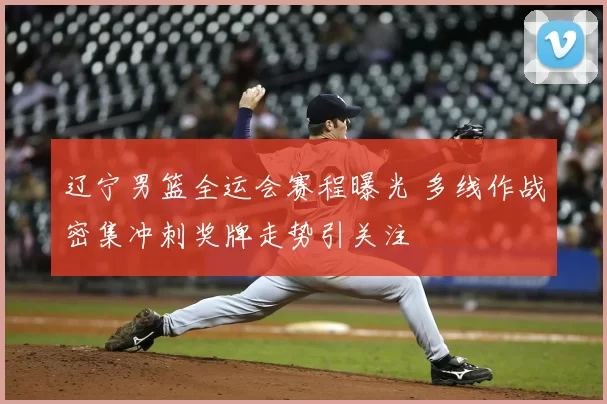 辽宁男篮全运会赛程曝光 多线作战密集冲刺奖牌走势引关注