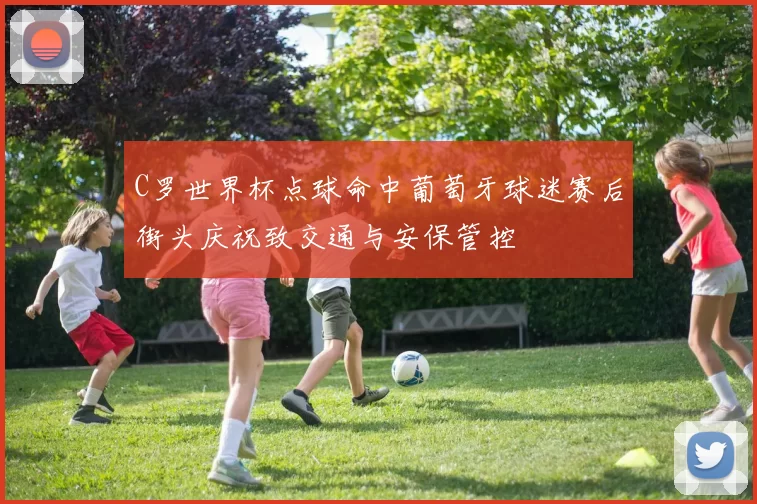 C罗世界杯点球命中葡萄牙球迷赛后街头庆祝致交通与安保管控
