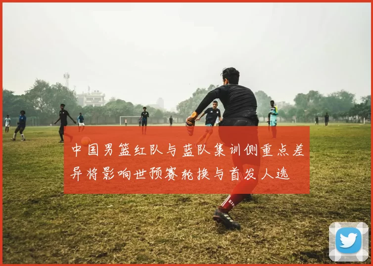 中国男篮红队与蓝队集训侧重点差异将影响世预赛轮换与首发人选