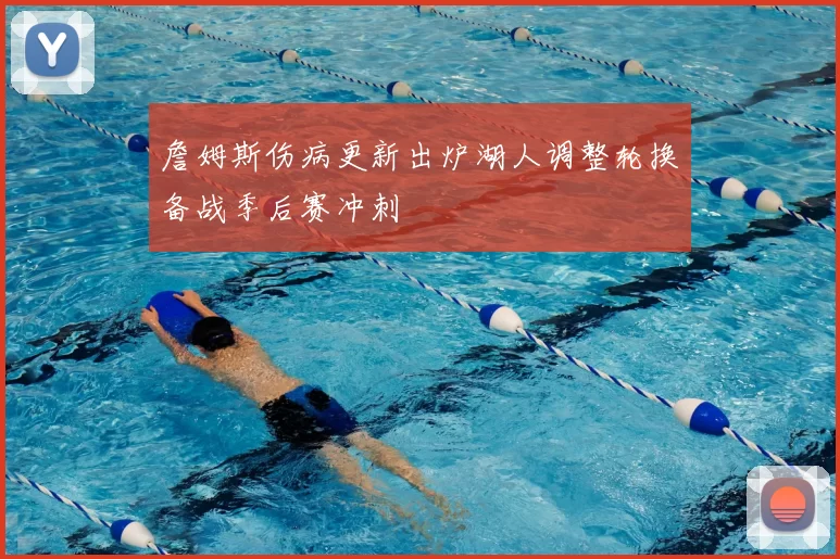 詹姆斯伤病更新出炉湖人调整轮换备战季后赛冲刺