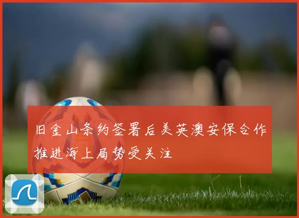 旧金山条约签署后美英澳安保合作推进海上局势受关注