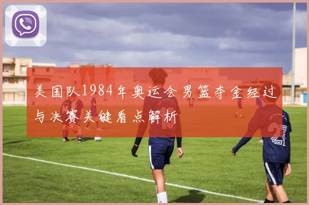 美国队1984年奥运会男篮夺金经过与决赛关键看点解析