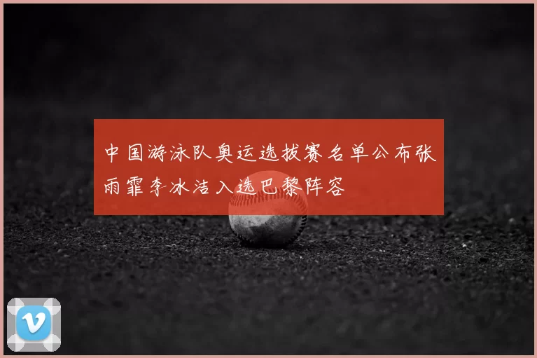 中国游泳队奥运选拔赛名单公布张雨霏李冰洁入选巴黎阵容