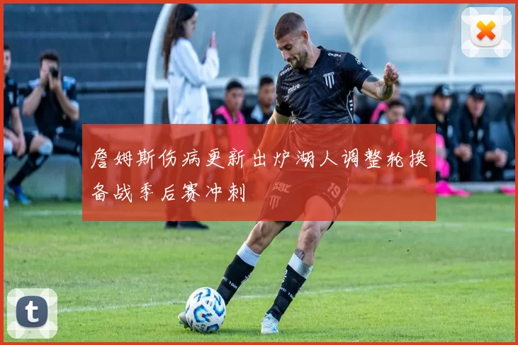 詹姆斯伤病更新出炉湖人调整轮换备战季后赛冲刺