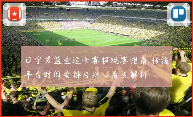 辽宁男篮全运会赛程观赛指南 转播平台时间安排与核心看点解析
