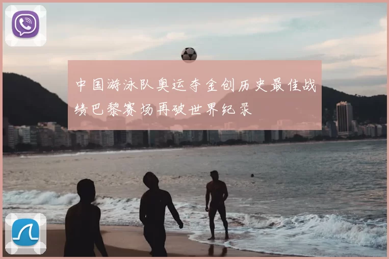 中国游泳队奥运夺金创历史最佳战绩巴黎赛场再破世界纪录
