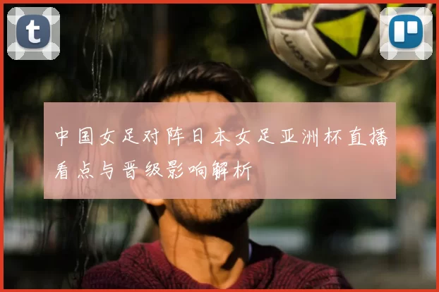 中国女足对阵日本女足亚洲杯直播看点与晋级影响解析