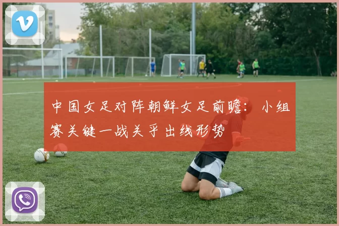 中国女足对阵朝鲜女足前瞻：小组赛关键一战关乎出线形势