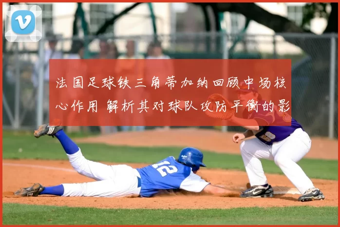 法国足球铁三角蒂加纳回顾中场核心作用 解析其对球队攻防平衡的影响