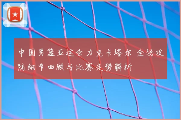中国男篮亚运会力克卡塔尔 全场攻防细节回顾与比赛走势解析