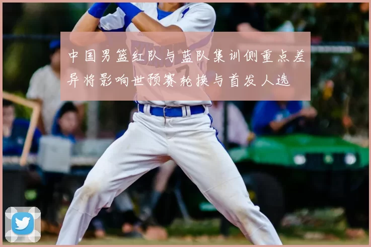 中国男篮红队与蓝队集训侧重点差异将影响世预赛轮换与首发人选