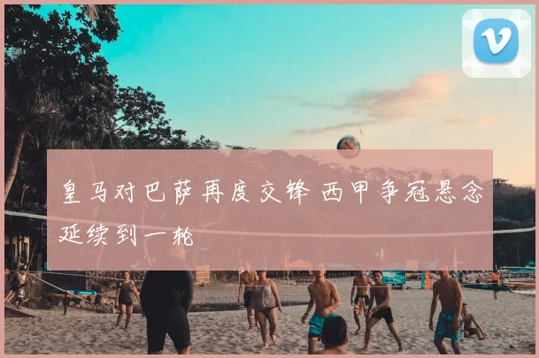 皇马对巴萨再度交锋 西甲争冠悬念延续到一轮