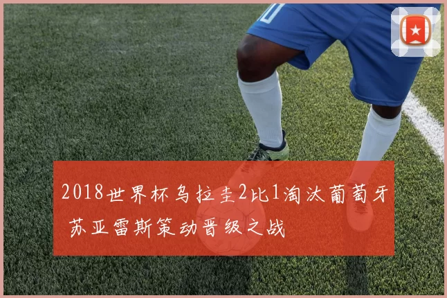 2018世界杯乌拉圭2比1淘汰葡萄牙 苏亚雷斯策动晋级之战
