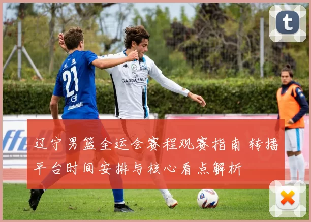 辽宁男篮全运会赛程观赛指南 转播平台时间安排与核心看点解析