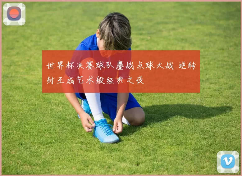 世界杯决赛球队鏖战点球大战 逆转封王成艺术般经典之夜