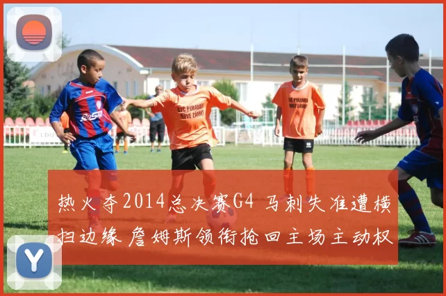 热火夺2014总决赛G4 马刺失准遭横扫边缘 詹姆斯领衔抢回主场主动权