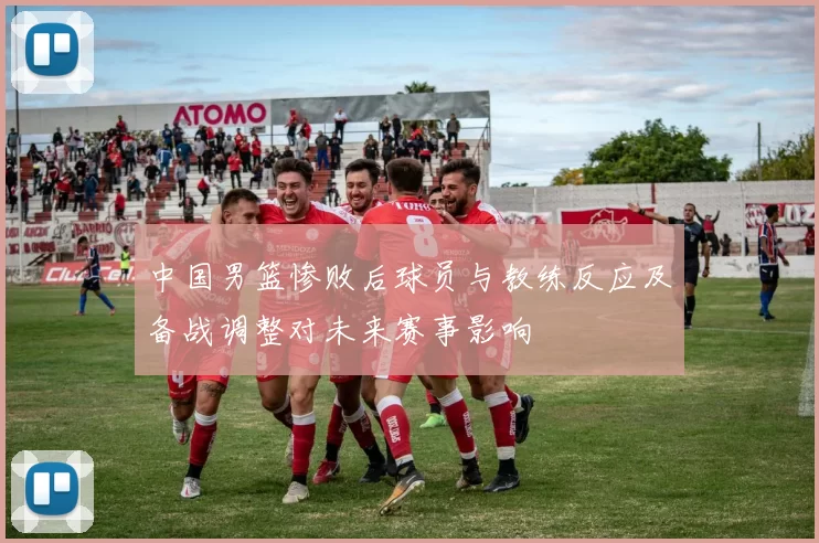中国男篮惨败后球员与教练反应及备战调整对未来赛事影响
