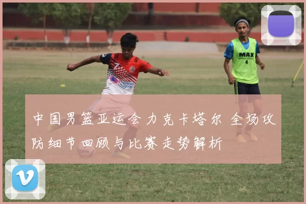 中国男篮亚运会力克卡塔尔 全场攻防细节回顾与比赛走势解析