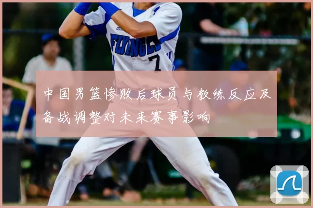 中国男篮惨败后球员与教练反应及备战调整对未来赛事影响