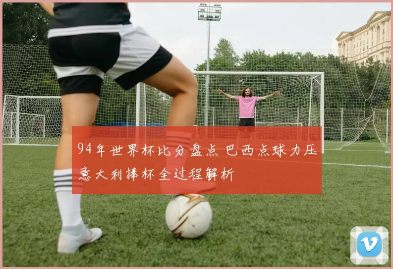 94年世界杯比分盘点 巴西点球力压意大利捧杯全过程解析