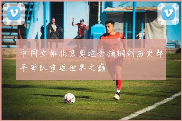中国女排北京奥运会摘铜创历史郎平率队重返世界之巅
