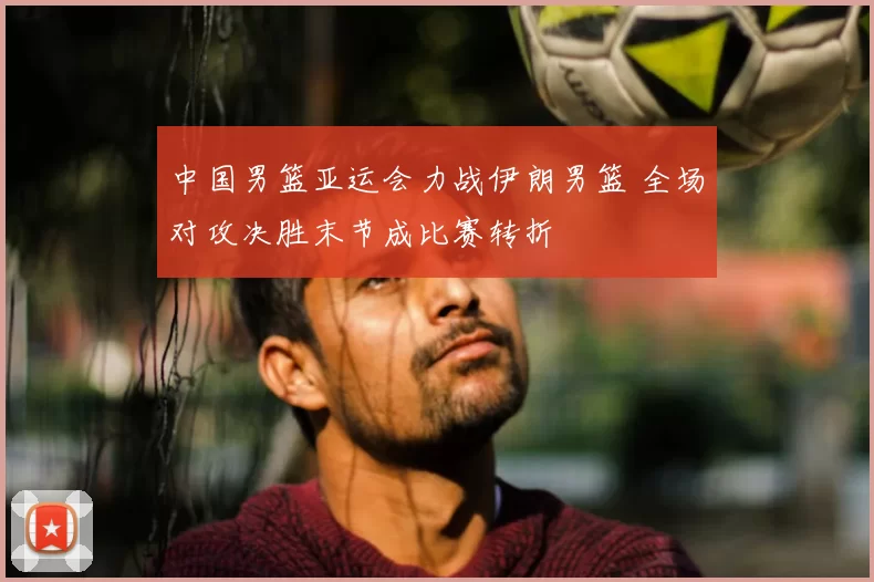 中国男篮亚运会力战伊朗男篮 全场对攻决胜末节成比赛转折