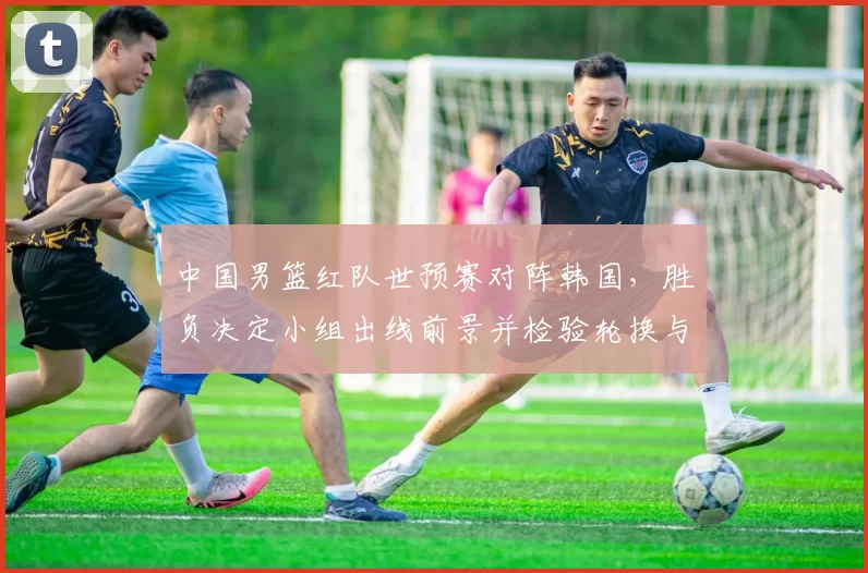 中国男篮红队世预赛对阵韩国，胜负决定小组出线前景并检验轮换与防守调整