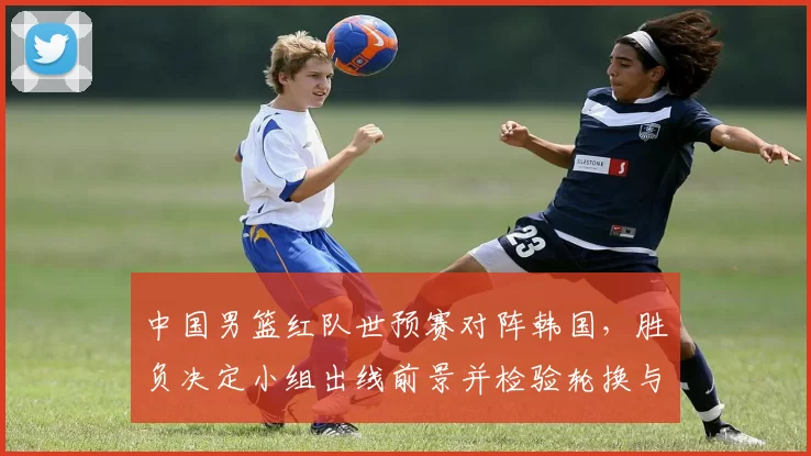 中国男篮红队世预赛对阵韩国，胜负决定小组出线前景并检验轮换与防守调整