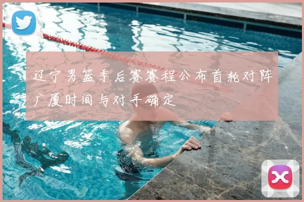 辽宁男篮季后赛赛程公布首轮对阵广厦时间与对手确定