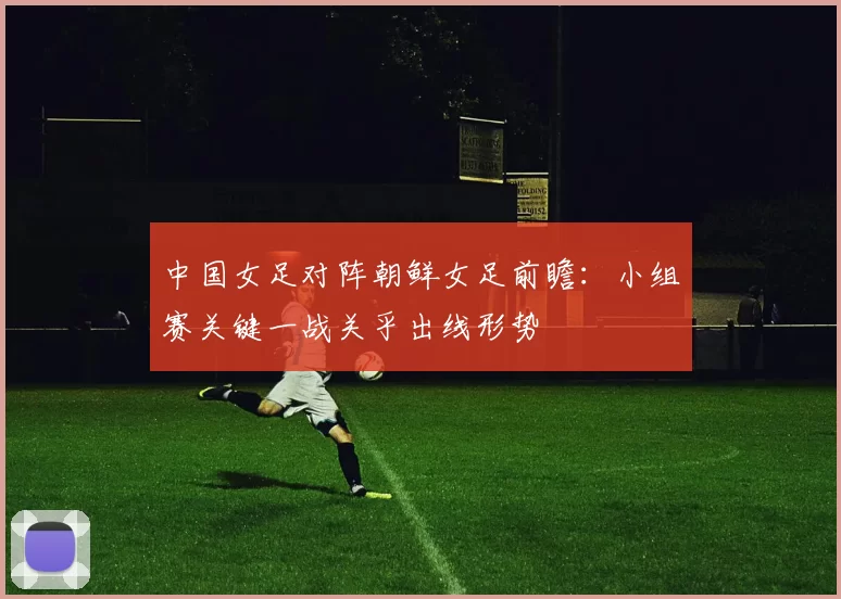 中国女足对阵朝鲜女足前瞻：小组赛关键一战关乎出线形势