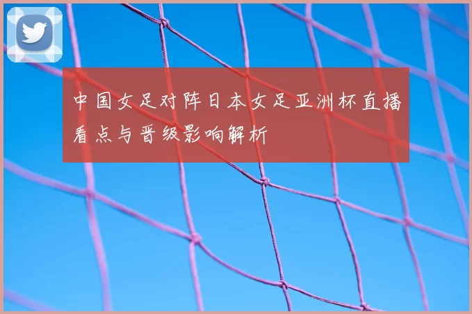 中国女足对阵日本女足亚洲杯直播看点与晋级影响解析