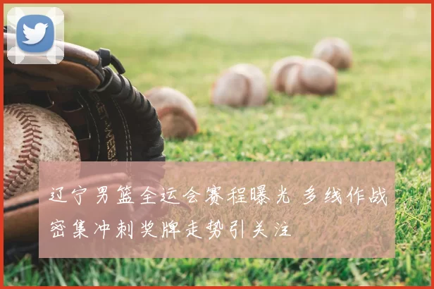 辽宁男篮全运会赛程曝光 多线作战密集冲刺奖牌走势引关注