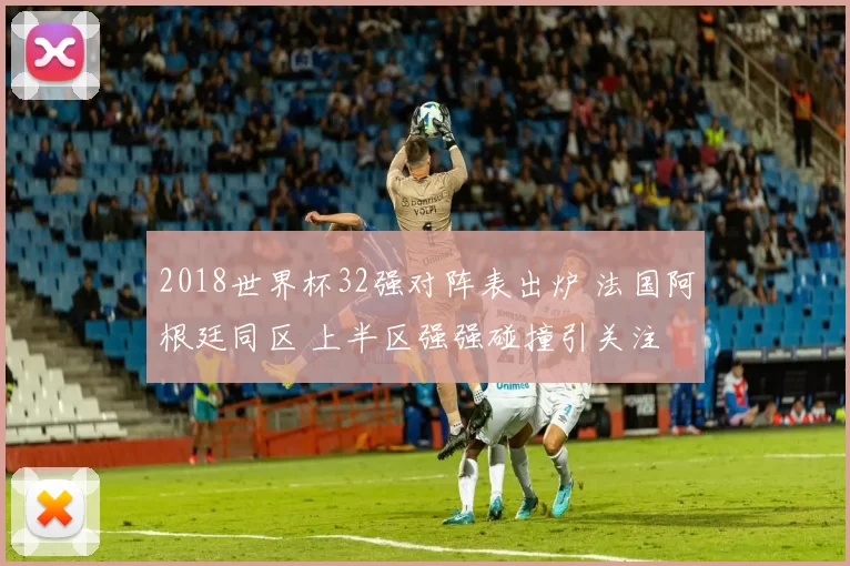 2018世界杯32强对阵表出炉 法国阿根廷同区 上半区强强碰撞引关注