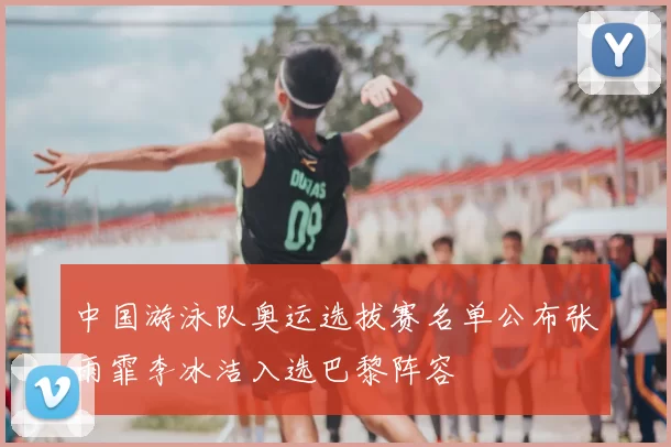 中国游泳队奥运选拔赛名单公布张雨霏李冰洁入选巴黎阵容
