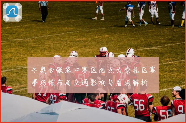冬奥会张家口赛区地点为崇礼区赛事场馆布局交通影响与看点解析
