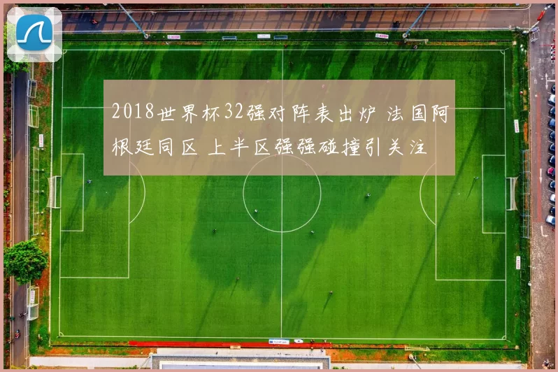 2018世界杯32强对阵表出炉 法国阿根廷同区 上半区强强碰撞引关注