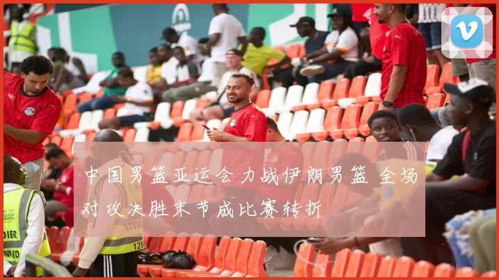 中国男篮亚运会力战伊朗男篮 全场对攻决胜末节成比赛转折