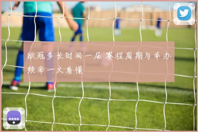 欧冠多长时间一届 赛程周期与举办频率一文看懂