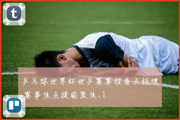乒乓球世界杯世乒赛赛程看点梳理 赛事焦点提前聚焦_1