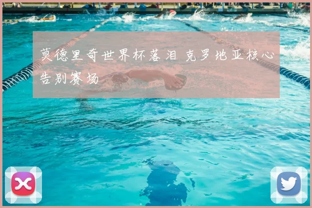 莫德里奇世界杯落泪 克罗地亚核心告别赛场
