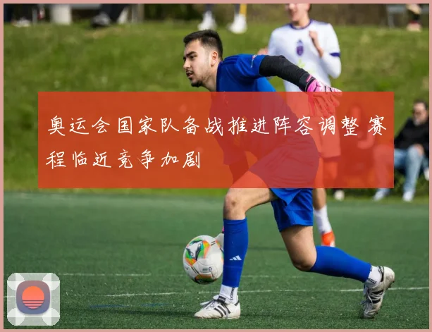 奥运会国家队备战推进阵容调整 赛程临近竞争加剧