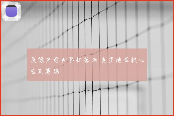 莫德里奇世界杯落泪 克罗地亚核心告别赛场