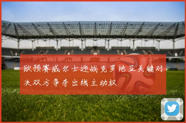 欧预赛威尔士迎战克罗地亚关键对决双方争夺出线主动权