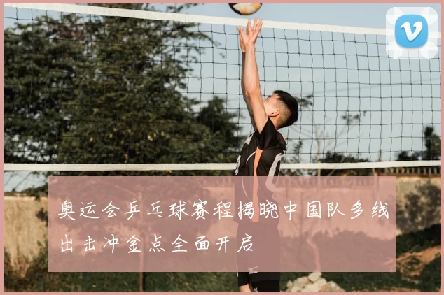 奥运会乒乓球赛程揭晓中国队多线出击冲金点全面开启