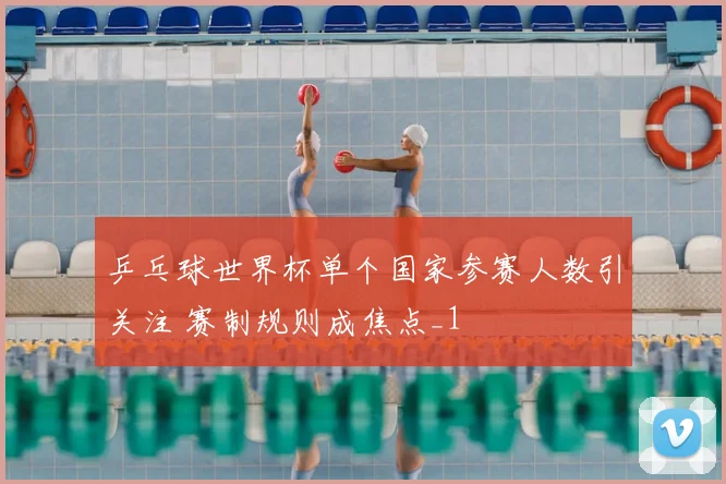 乒乓球世界杯单个国家参赛人数引关注 赛制规则成焦点_1