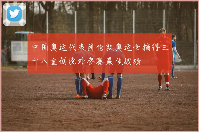 中国奥运代表团伦敦奥运会摘得三十八金创境外参赛最佳战绩