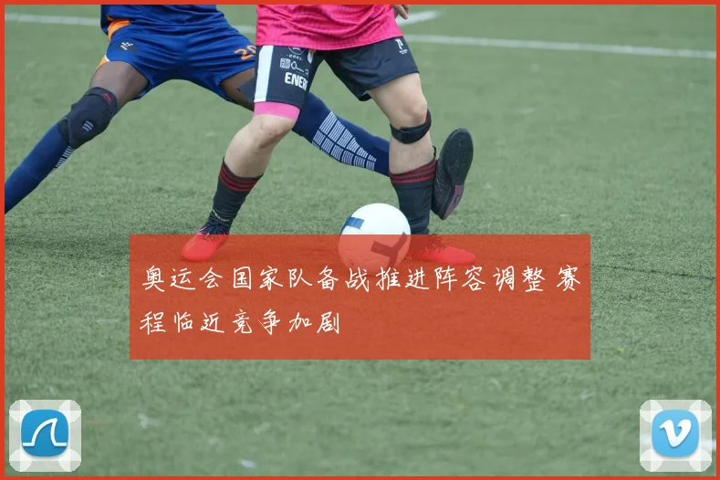 奥运会国家队备战推进阵容调整 赛程临近竞争加剧