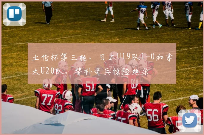 土伦杯第三轮,日本U19队1-0加拿大U20队,替补奇兵惊险绝杀