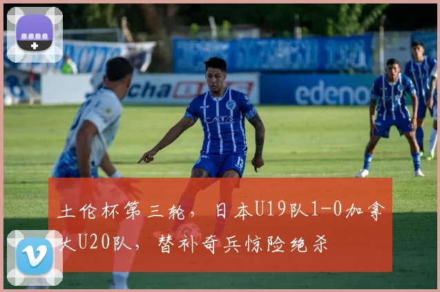 土伦杯第三轮,日本U19队1-0加拿大U20队,替补奇兵惊险绝杀
